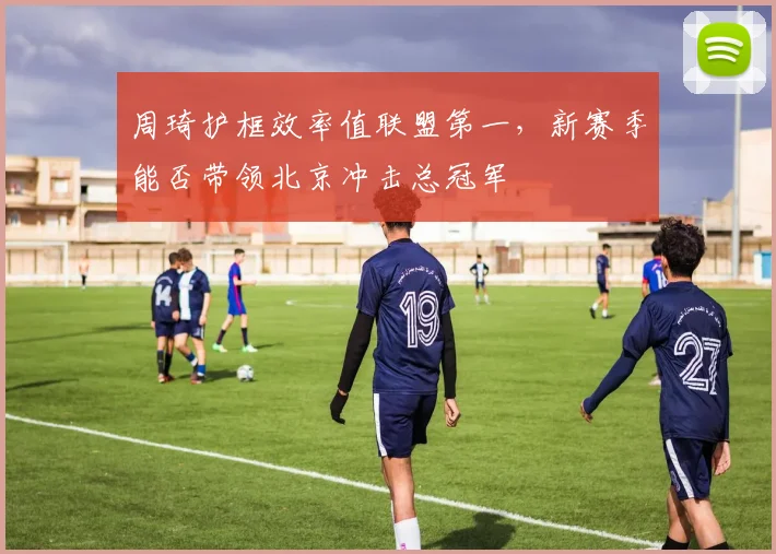 周琦护框效率值联盟第一，新赛季能否带领北京冲击总冠军