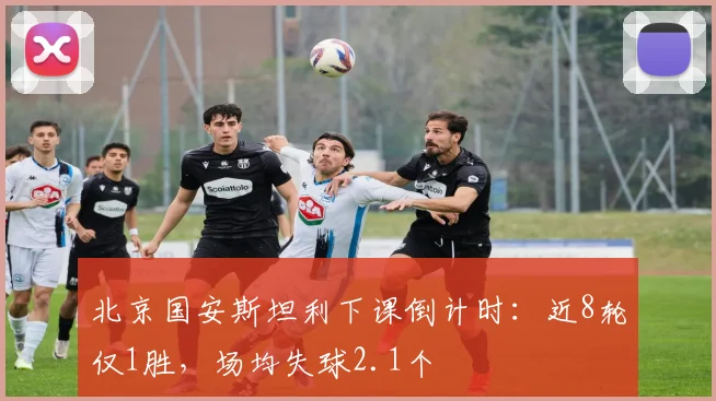 北京国安斯坦利下课倒计时：近8轮仅1胜，场均失球2.1个